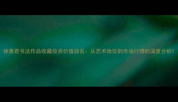 图片 徐惠君书法作品收藏投资价值排名：从艺术地位到市场行情的深度分析1