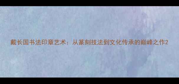图片 戴长国书法印章艺术：从篆刻技法到文化传承的巅峰之作2