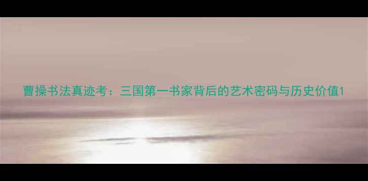 图片 曹操书法真迹考：三国第一书家背后的艺术密码与历史价值1