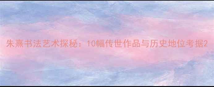 图片 朱熹书法艺术探秘：10幅传世作品与历史地位考据2