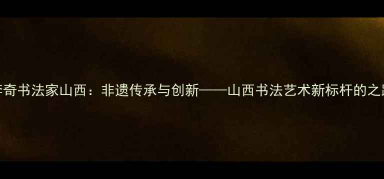 图片 李奇书法家山西：非遗传承与创新——山西书法艺术新标杆的之路