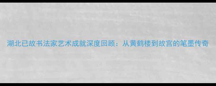 图片 湖北已故书法家艺术成就深度回顾：从黄鹤楼到故宫的笔墨传奇