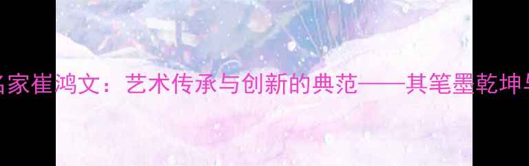 图片 甘肃书法名家崔鸿文：艺术传承与创新的典范——其笔墨乾坤与时代价值