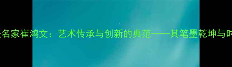 图片 甘肃书法名家崔鸿文：艺术传承与创新的典范——其笔墨乾坤与时代价值1