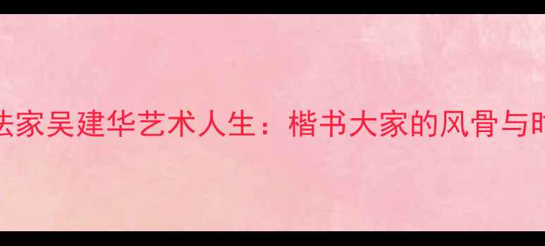 图片 盐城书法家吴建华艺术人生：楷书大家的风骨与时代印记