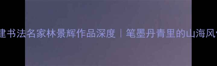 图片 福建书法名家林景辉作品深度｜笔墨丹青里的山海风骨2