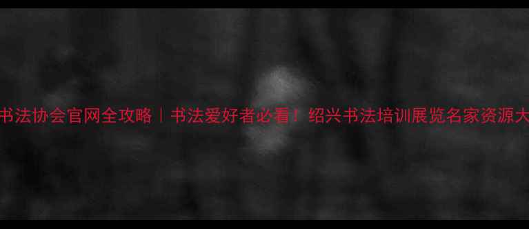 图片 绍兴书法协会官网全攻略｜书法爱好者必看！绍兴书法培训展览名家资源大公开