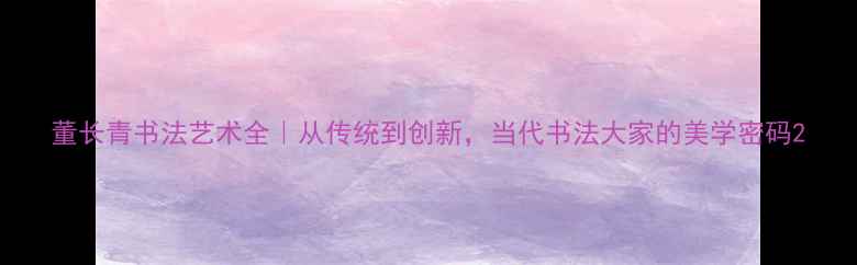 图片 董长青书法艺术全｜从传统到创新，当代书法大家的美学密码2