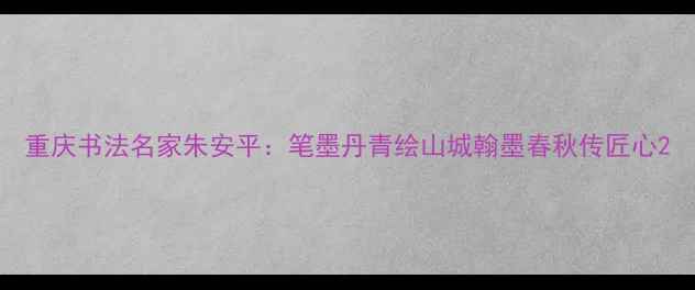 图片 重庆书法名家朱安平：笔墨丹青绘山城翰墨春秋传匠心2