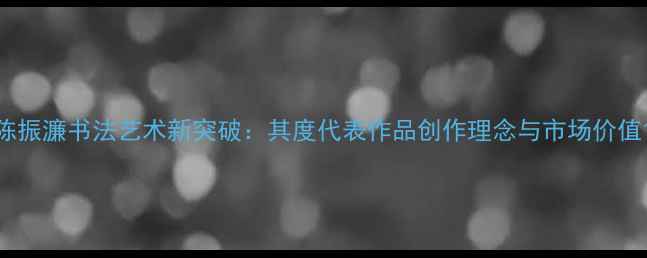 图片 陈振濂书法艺术新突破：其度代表作品创作理念与市场价值1