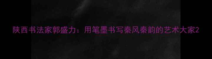 图片 陕西书法家郭盛力：用笔墨书写秦风秦韵的艺术大家2