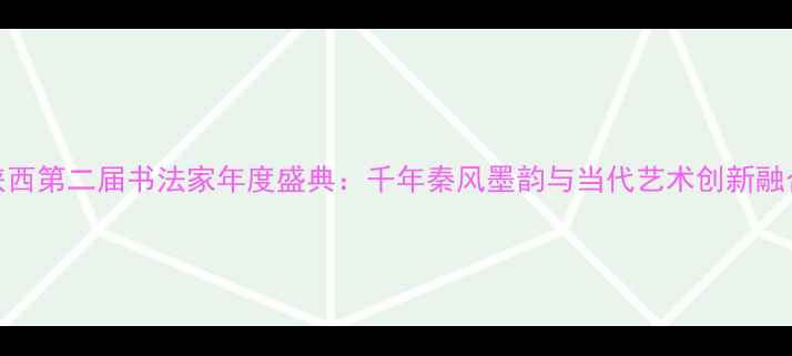 图片 陕西第二届书法家年度盛典：千年秦风墨韵与当代艺术创新融合