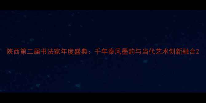图片 陕西第二届书法家年度盛典：千年秦风墨韵与当代艺术创新融合2