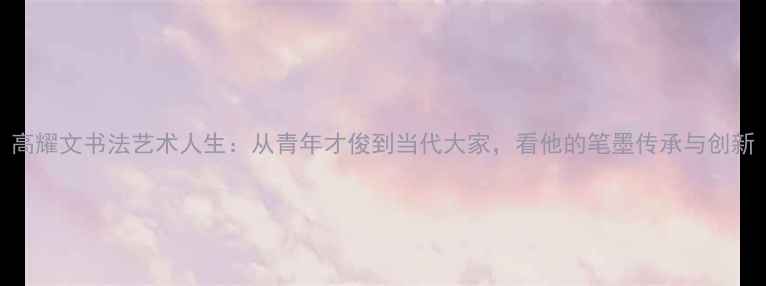 图片 高耀文书法艺术人生：从青年才俊到当代大家，看他的笔墨传承与创新