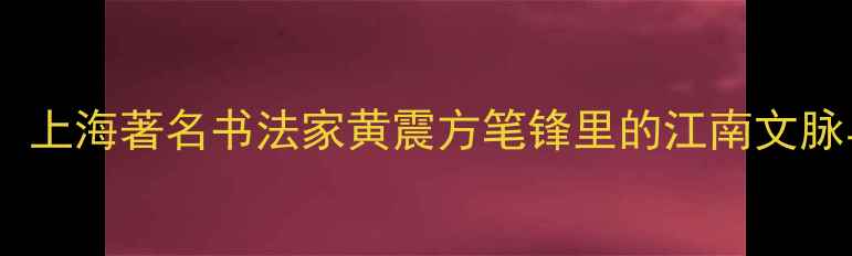 图片 黄姓书画家：上海著名书法家黄震方笔锋里的江南文脉与当代艺术2