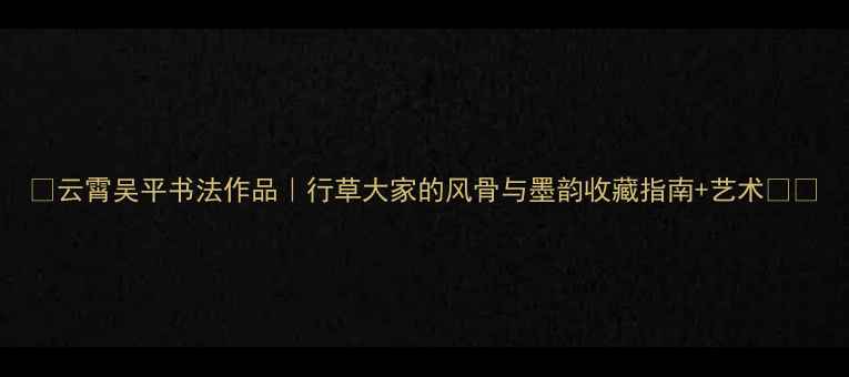图片 🌟云霄吴平书法作品｜行草大家的风骨与墨韵收藏指南+艺术🖌️