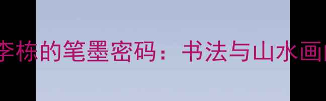 图片 🎨！山水画大家李栋的笔墨密码：书法与山水画的完美融合艺术1
