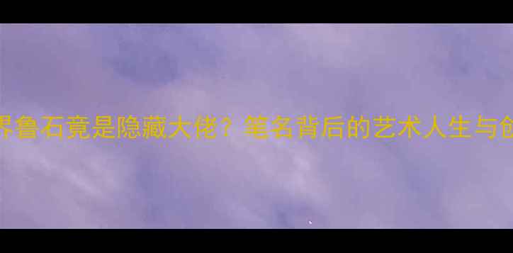图片 📜书法界鲁石竟是隐藏大佬？笔名背后的艺术人生与创作密码