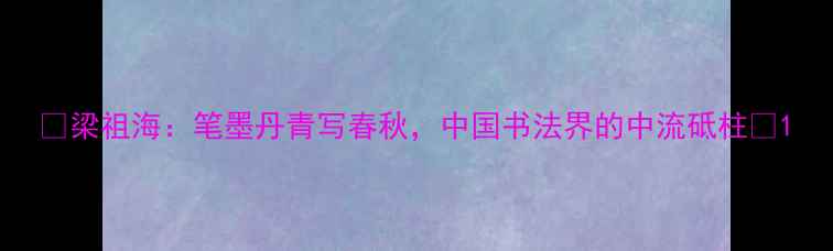 图片 📜梁祖海：笔墨丹青写春秋，中国书法界的中流砥柱✨1