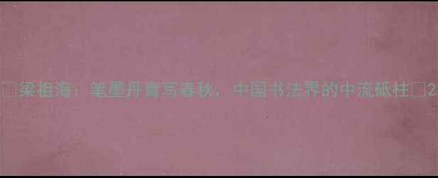 图片 📜梁祖海：笔墨丹青写春秋，中国书法界的中流砥柱✨2