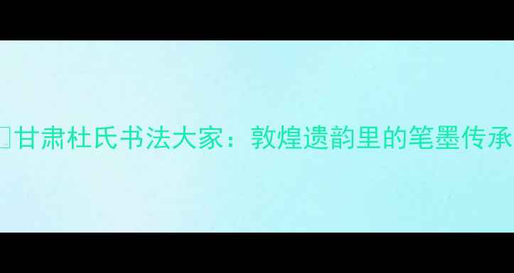 图片 📜甘肃杜氏书法大家：敦煌遗韵里的笔墨传承1
