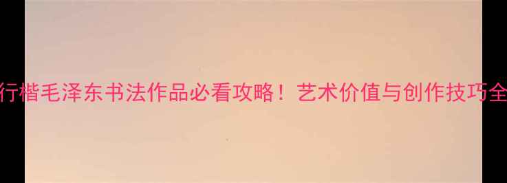 图片 📜行楷毛泽东书法作品必看攻略！艺术价值与创作技巧全📜