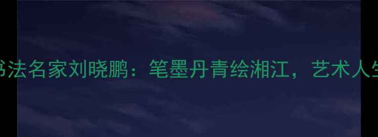 图片 🖌️湘潭书法名家刘晓鹏：笔墨丹青绘湘江，艺术人生三部曲🌊